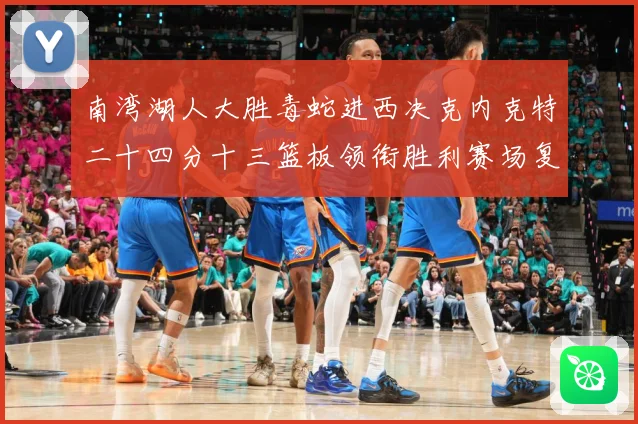 南湾湖人大胜毒蛇进西决克内克特二十四分十三篮板领衔胜利赛场复盘：最新赛事动态与深度分析