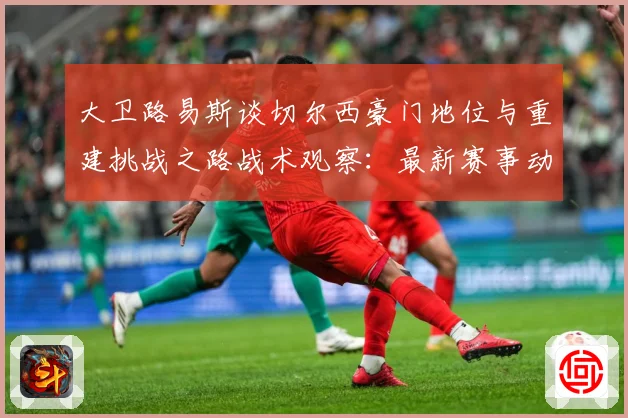 大卫路易斯谈切尔西豪门地位与重建挑战之路战术观察：最新赛事动态与深度分析