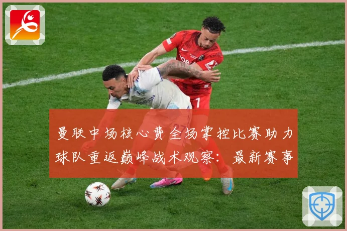 曼联中场核心费全场掌控比赛助力球队重返巅峰战术观察：最新赛事动态与深度分析