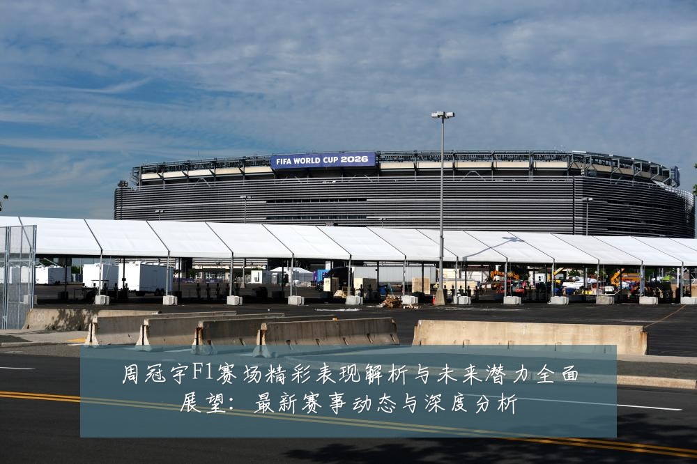 周冠宇F1赛场精彩表现解析与未来潜力全面展望：最新赛事动态与深度分析