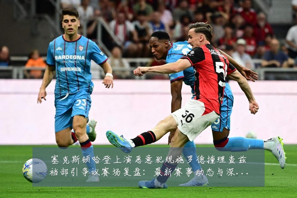 塞克斯顿哈登上演恶意犯规施罗德撞理查兹裆部引争议赛场复盘：最新赛事动态与深度分析