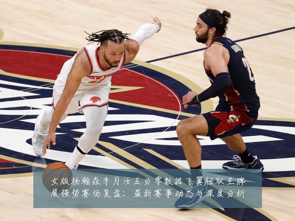 女版杨瀚森李月汝五分零数据飞翼轻取王牌展强势赛场复盘:最新赛事动态与深度分析