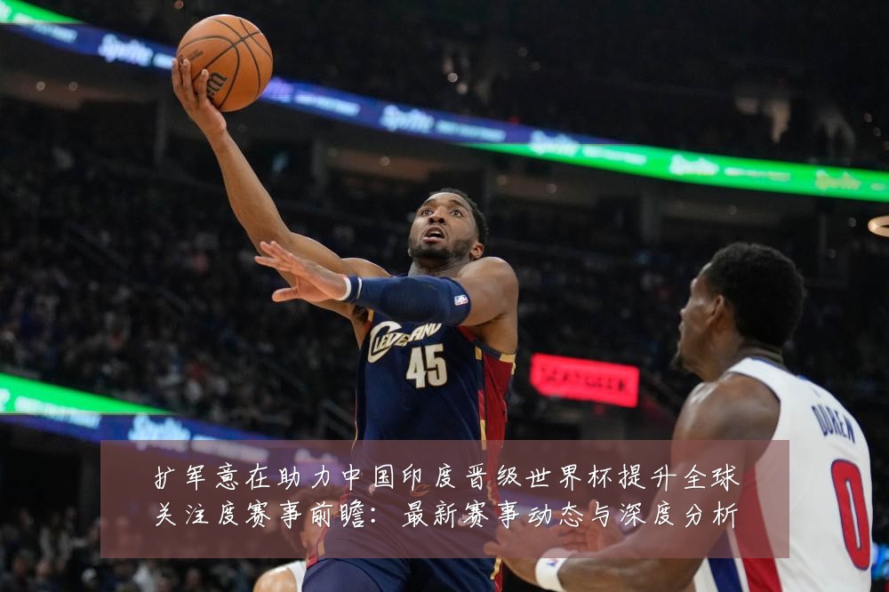 扩军意在助力中国印度晋级世界杯提升全球关注度赛事前瞻：最新赛事动态与深度分析