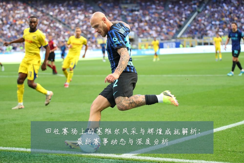田径赛场上的塞维尔风采与辉煌成就解析:最新赛事动态与深度分析