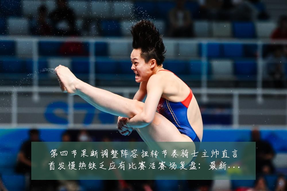 第四节果断调整阵容扭转节奏骑士主帅直言首发慢热缺乏应有比赛活赛场复盘：最新赛事动态与深度分析